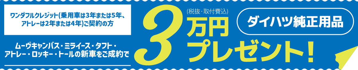 ワンダフルクレジット(乗用車は3年または5年、アトレーは2年または4年)ご契約の方　ムーヴキャンバス・ミライース・タフト・アトレー・ロッキー・トールの新車をご成約で、ダイハツ純正用品3万円(税抜・取付費込)プレゼント!